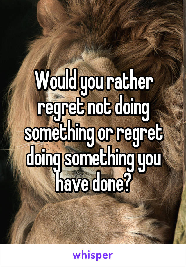 Would you rather regret not doing something or regret doing something you have done?