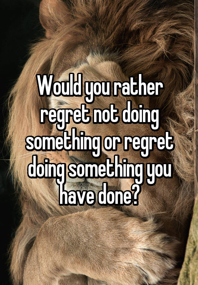 Would you rather regret not doing something or regret doing something you have done?