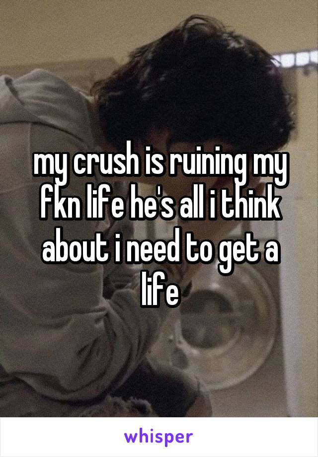 my crush is ruining my fkn life he's all i think about i need to get a life