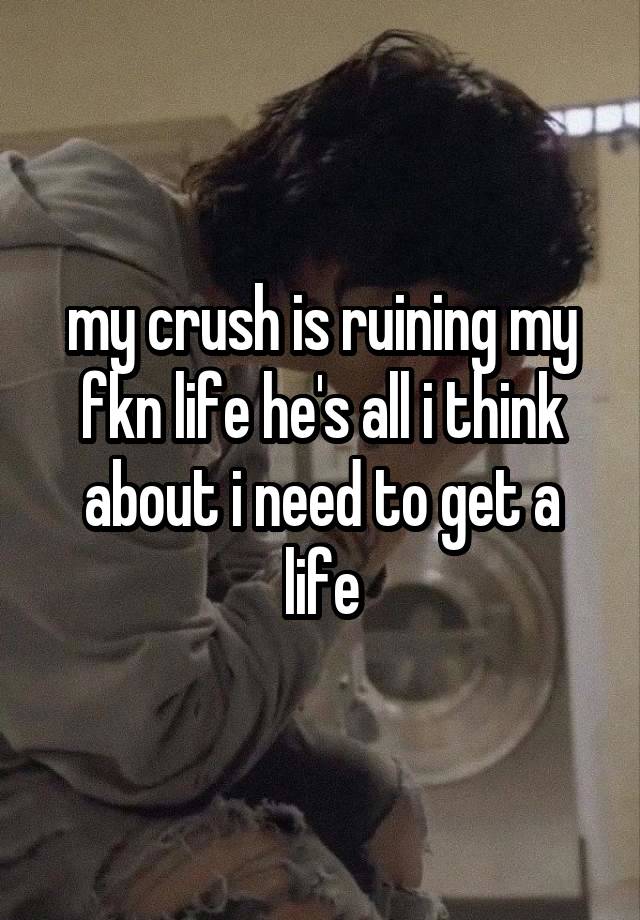 my crush is ruining my fkn life he's all i think about i need to get a life