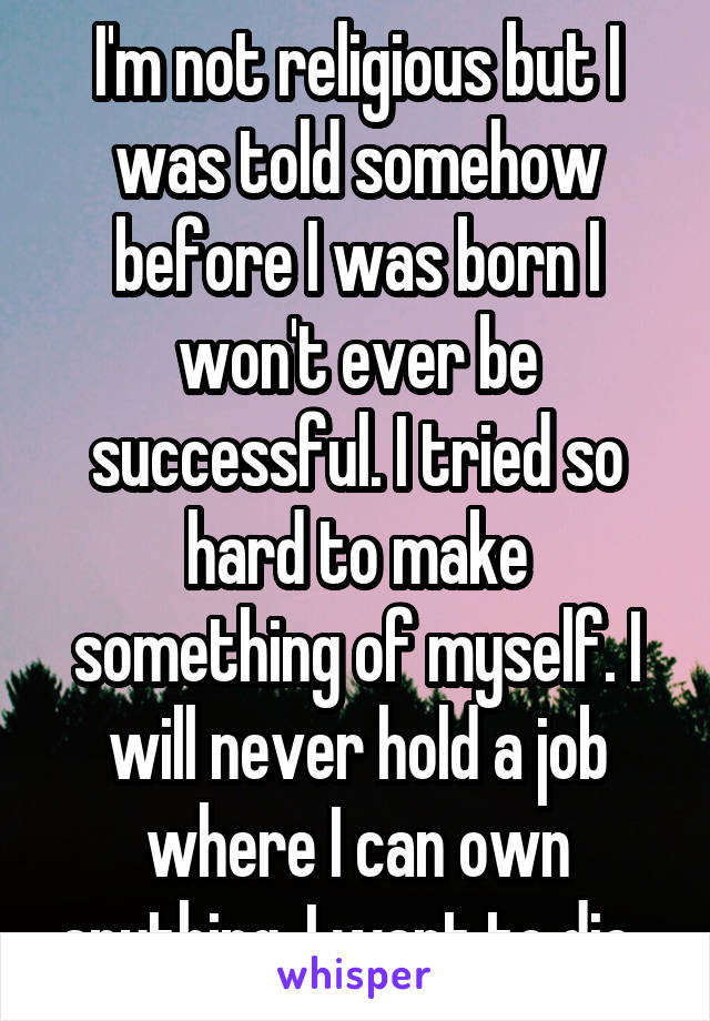 I'm not religious but I was told somehow before I was born I won't ever be successful. I tried so hard to make something of myself. I will never hold a job where I can own anything. I want to die. 