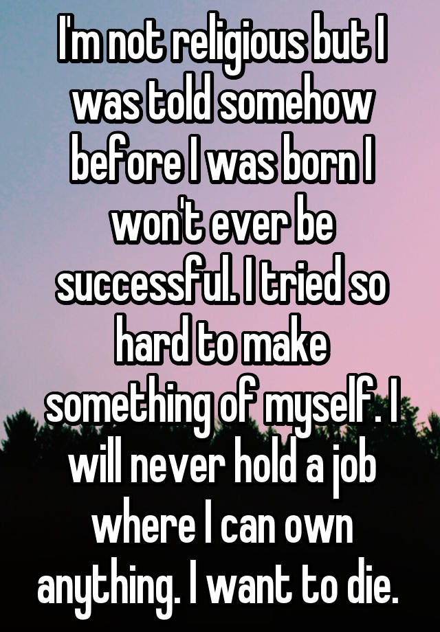 I'm not religious but I was told somehow before I was born I won't ever be successful. I tried so hard to make something of myself. I will never hold a job where I can own anything. I want to die. 