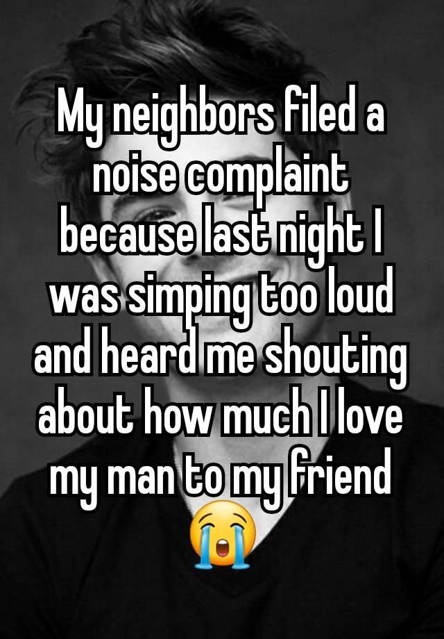 My neighbors filed a noise complaint because last night I was simping too loud and heard me shouting about how much I love my man to my friend 😭