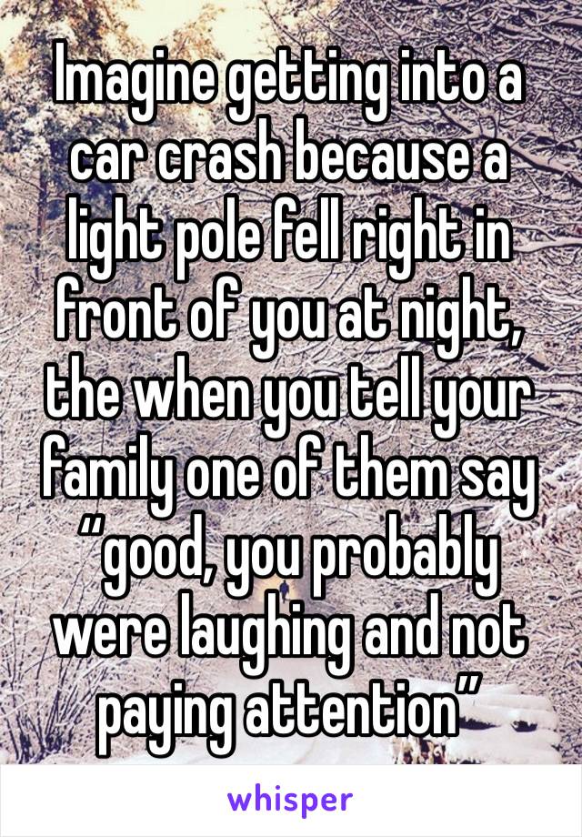 Imagine getting into a car crash because a light pole fell right in front of you at night, the when you tell your family one of them say “good, you probably were laughing and not paying attention”