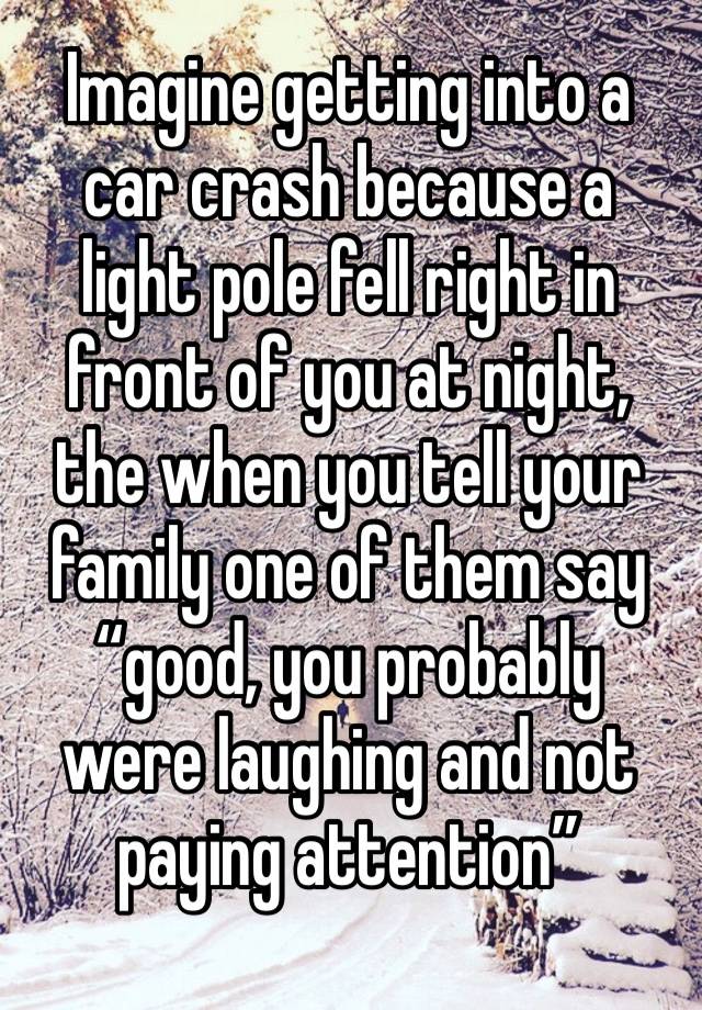 Imagine getting into a car crash because a light pole fell right in front of you at night, the when you tell your family one of them say “good, you probably were laughing and not paying attention”