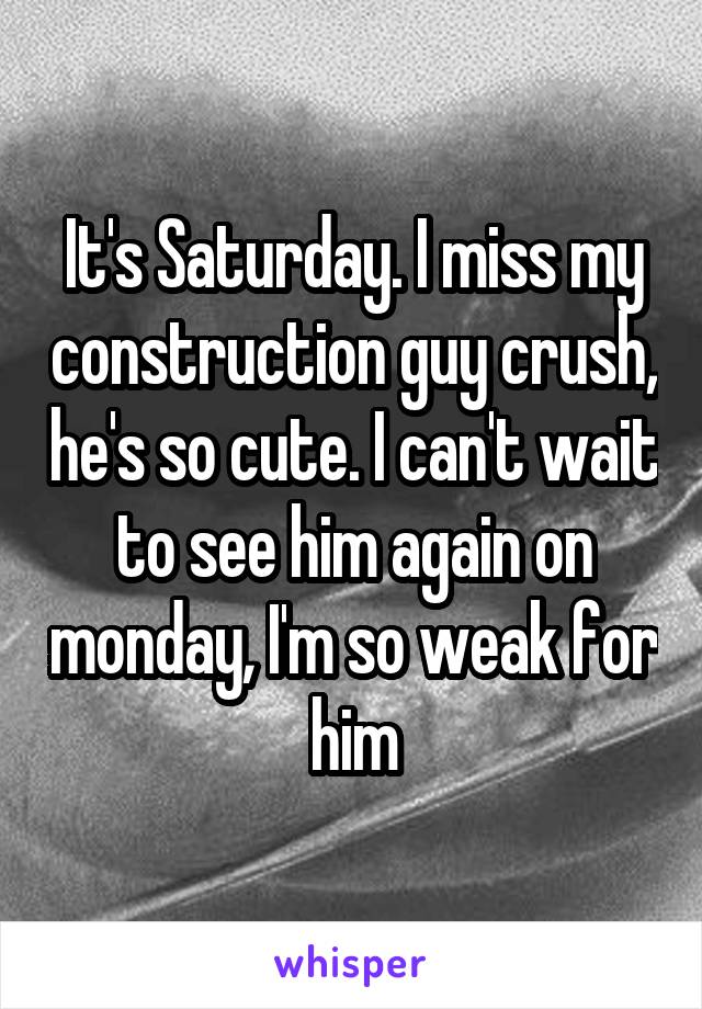 It's Saturday. I miss my construction guy crush, he's so cute. I can't wait to see him again on monday, I'm so weak for him