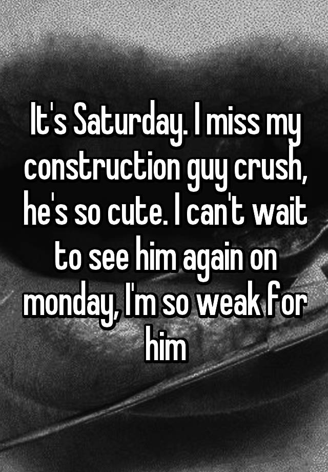 It's Saturday. I miss my construction guy crush, he's so cute. I can't wait to see him again on monday, I'm so weak for him