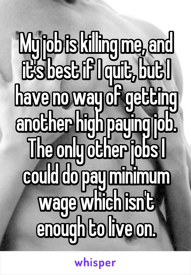 My job is killing me, and it's best if I quit, but I have no way of getting another high paying job. The only other jobs I could do pay minimum wage which isn't enough to live on.