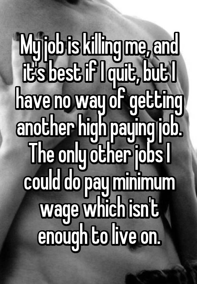 My job is killing me, and it's best if I quit, but I have no way of getting another high paying job. The only other jobs I could do pay minimum wage which isn't enough to live on.