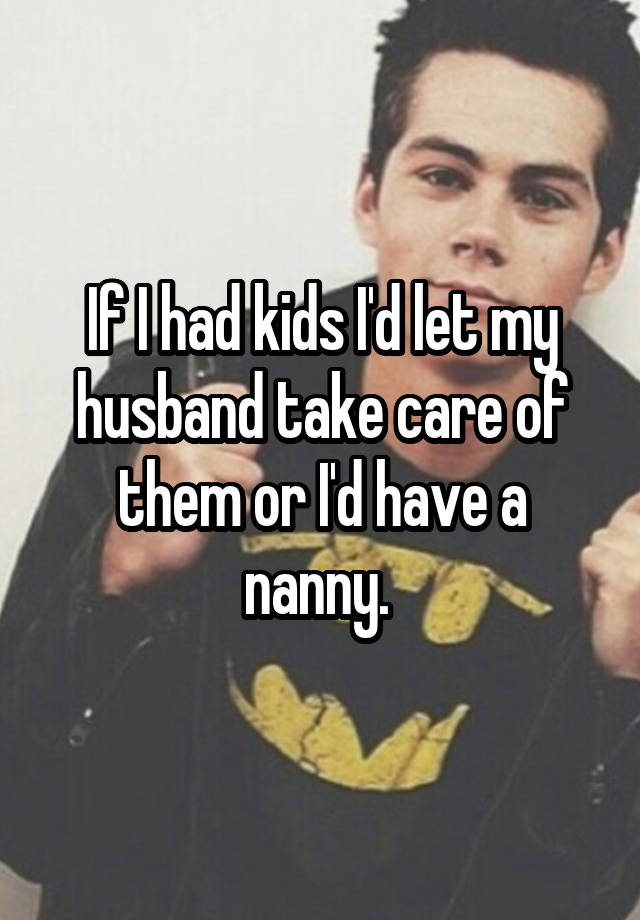 If I had kids I'd let my husband take care of them or I'd have a nanny. 
