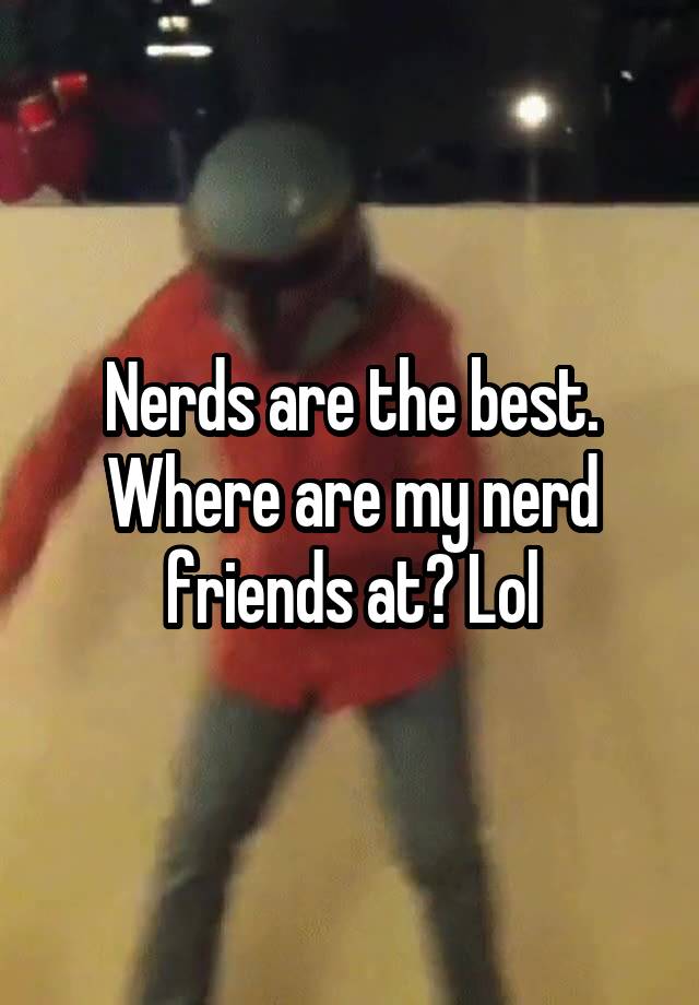 Nerds are the best. Where are my nerd friends at? Lol