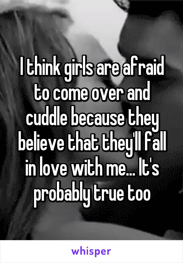 I think girls are afraid to come over and cuddle because they believe that they'll fall in love with me... It's probably true too