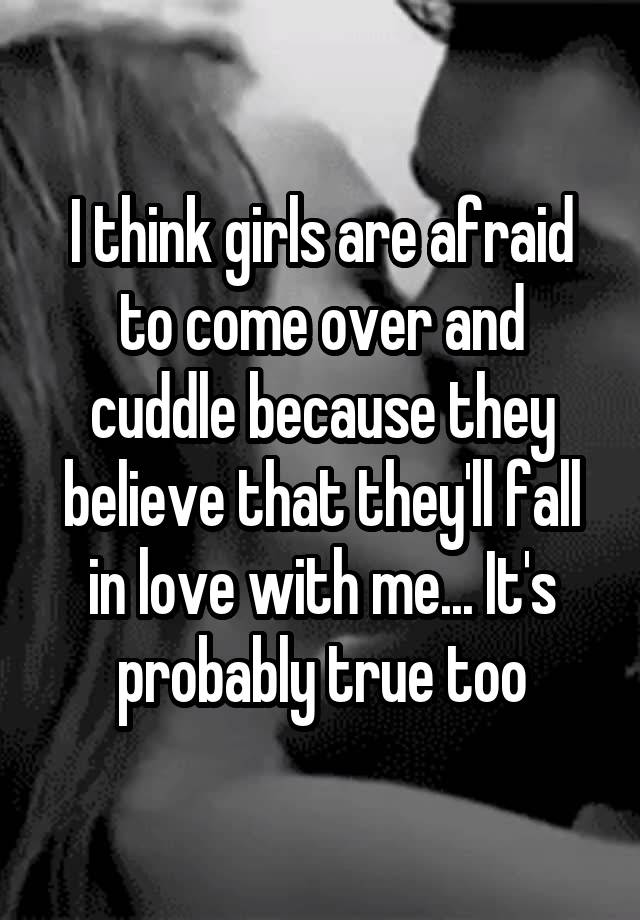 I think girls are afraid to come over and cuddle because they believe that they'll fall in love with me... It's probably true too