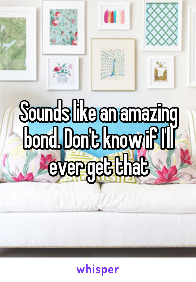 Sounds like an amazing bond. Don't know if I'll ever get that