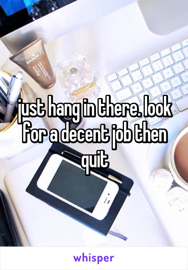 just hang in there. look for a decent job then quit