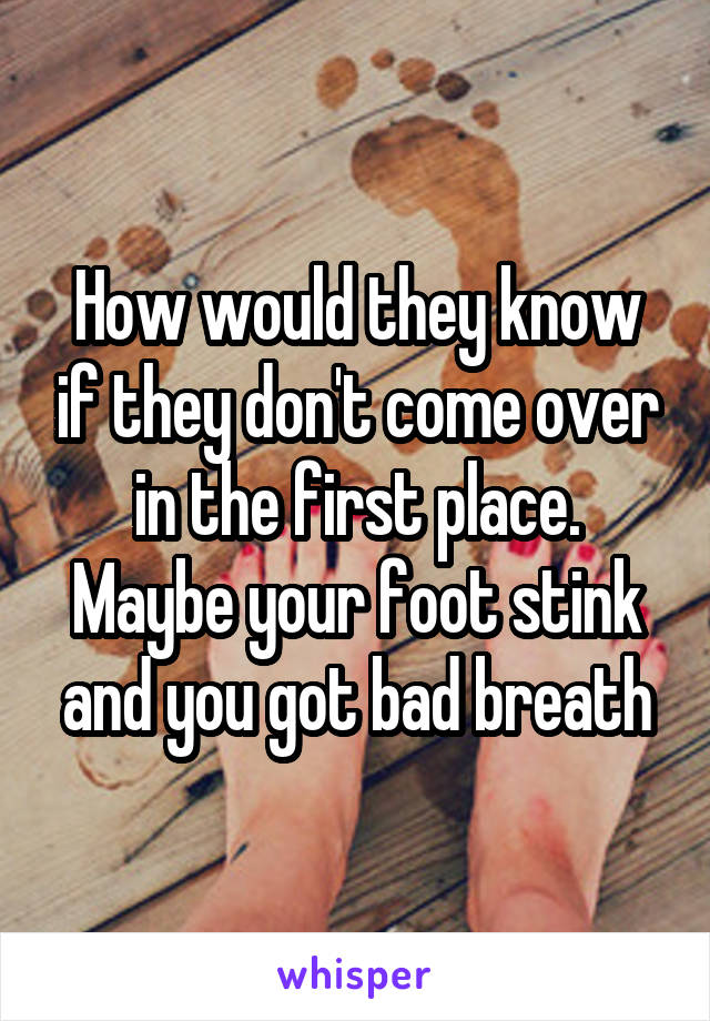 How would they know if they don't come over in the first place. Maybe your foot stink and you got bad breath