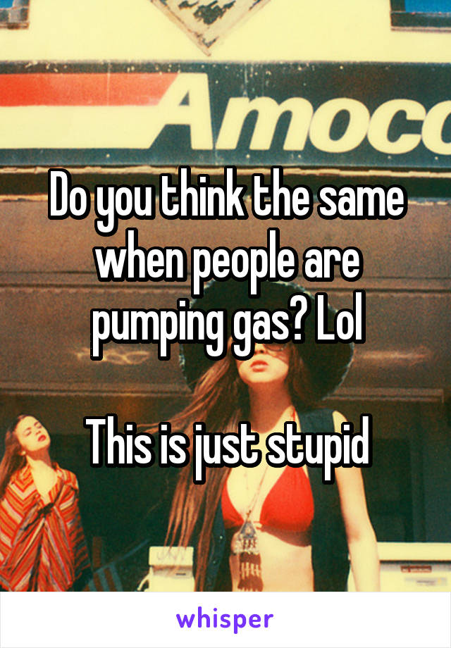 Do you think the same when people are pumping gas? Lol

This is just stupid