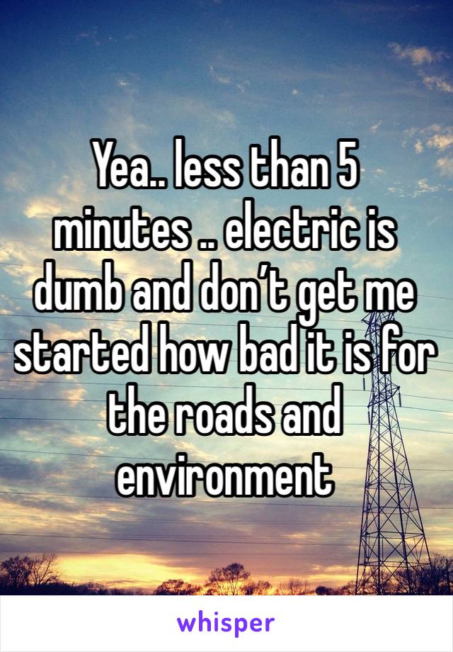 Yea.. less than 5 minutes .. electric is dumb and don’t get me started how bad it is for the roads and environment 