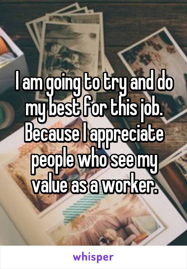 I am going to try and do my best for this job. Because I appreciate people who see my value as a worker.