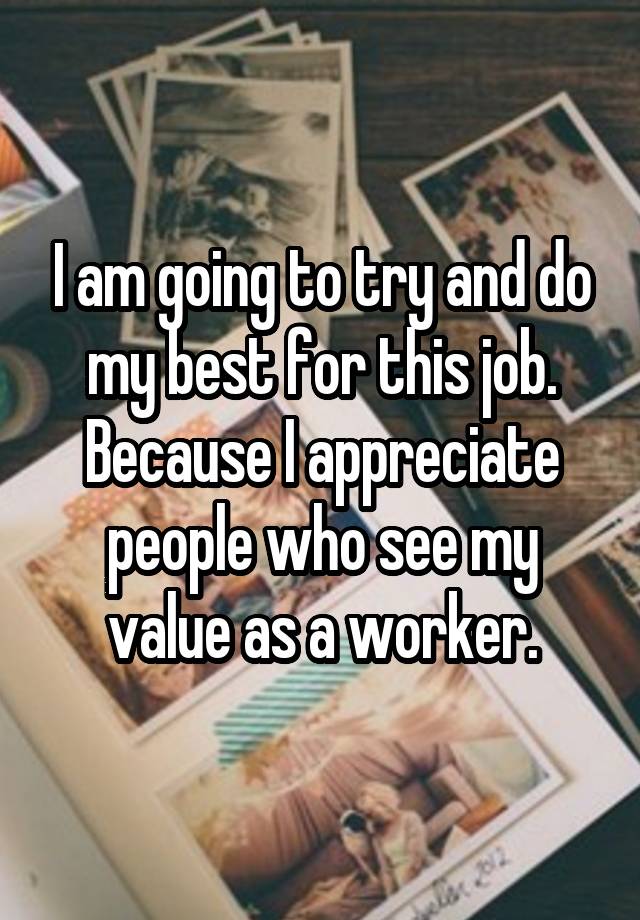 I am going to try and do my best for this job. Because I appreciate people who see my value as a worker.