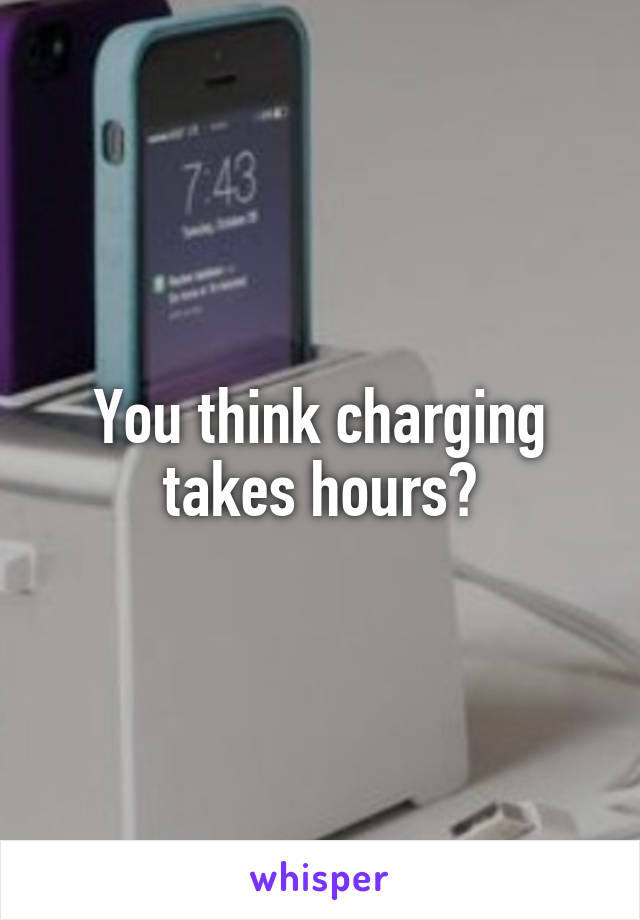 You think charging takes hours?