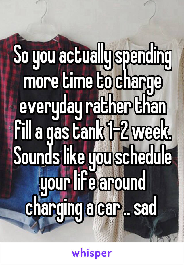 So you actually spending more time to charge everyday rather than fill a gas tank 1-2 week. Sounds like you schedule your life around charging a car .. sad 