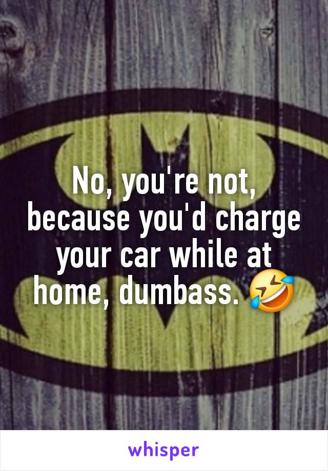 No, you're not, because you'd charge your car while at home, dumbass. 🤣