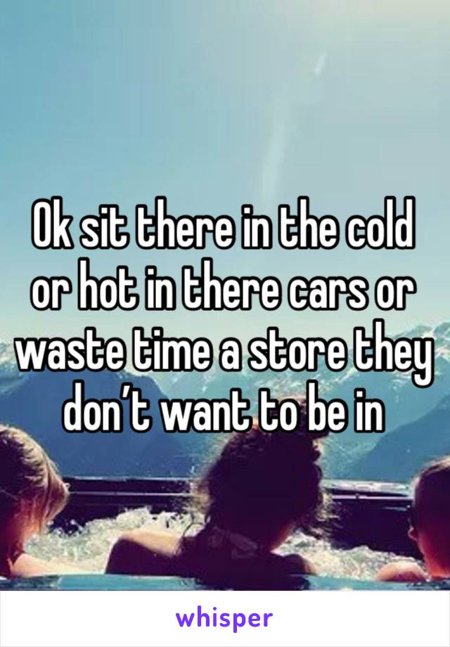 Ok sit there in the cold or hot in there cars or waste time a store they don’t want to be in