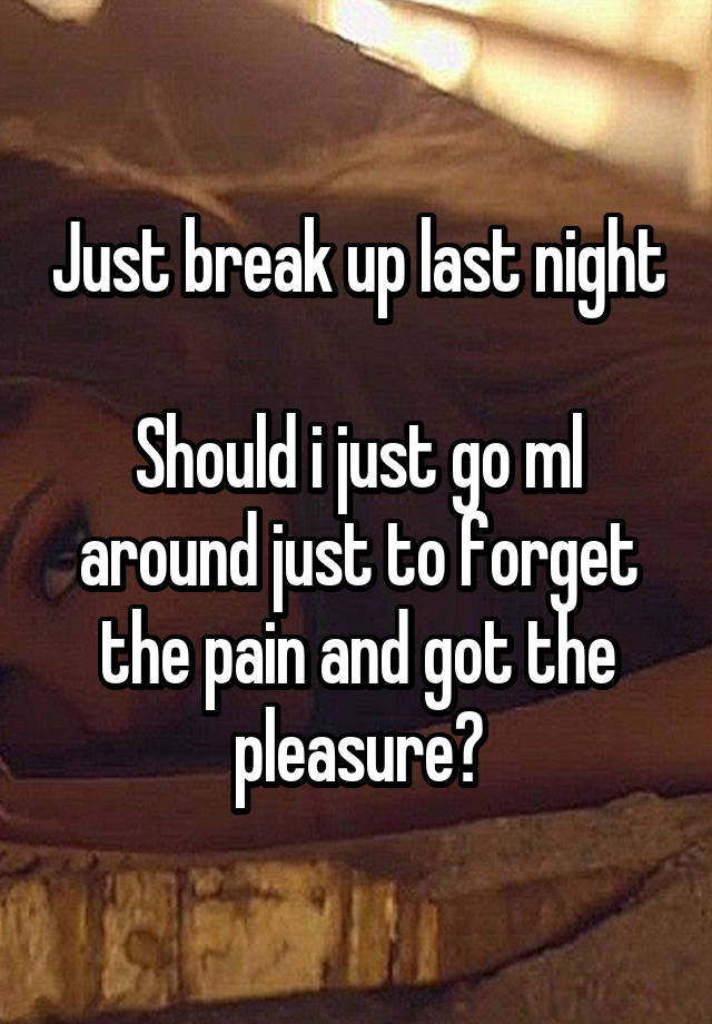 Just break up last night 
Should i just go ml around just to forget the pain and got the pleasure?