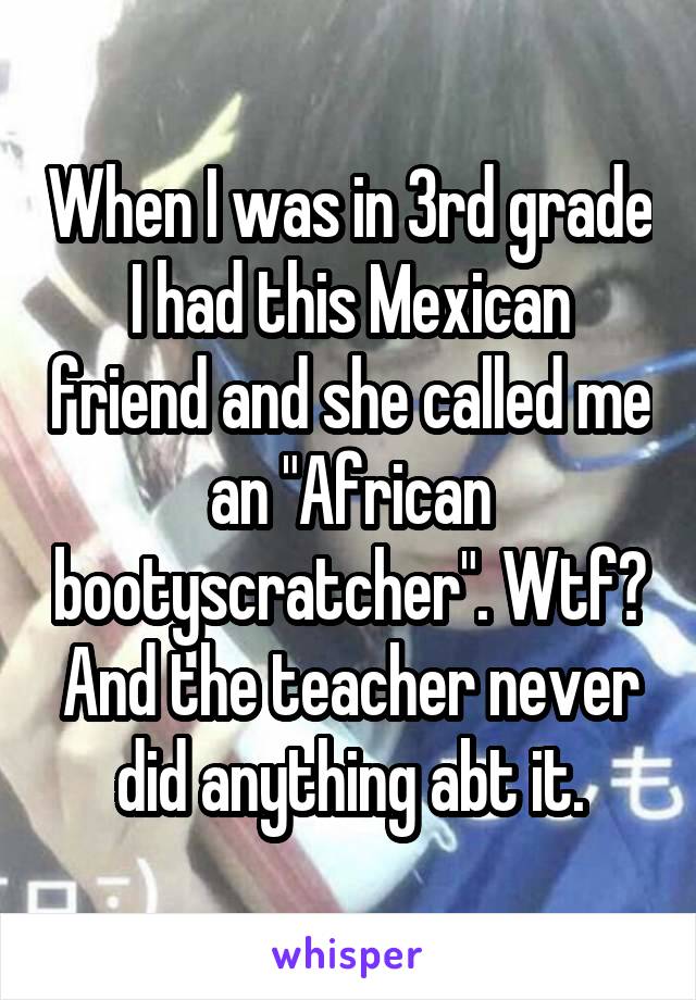 When I was in 3rd grade I had this Mexican friend and she called me an "African bootyscratcher". Wtf? And the teacher never did anything abt it.