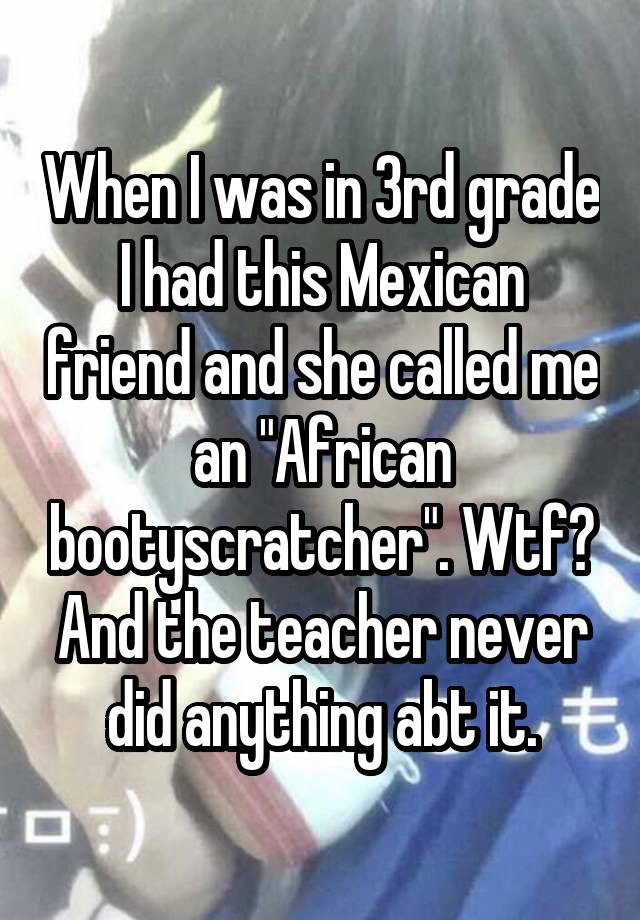 When I was in 3rd grade I had this Mexican friend and she called me an "African bootyscratcher". Wtf? And the teacher never did anything abt it.