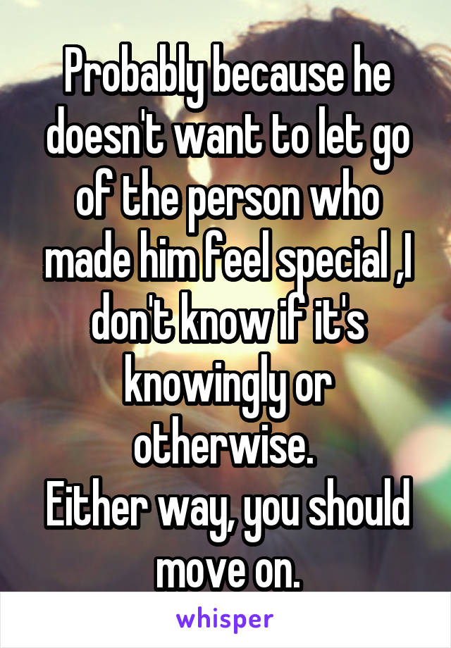 Probably because he doesn't want to let go of the person who made him feel special ,I don't know if it's knowingly or otherwise. 
Either way, you should move on.