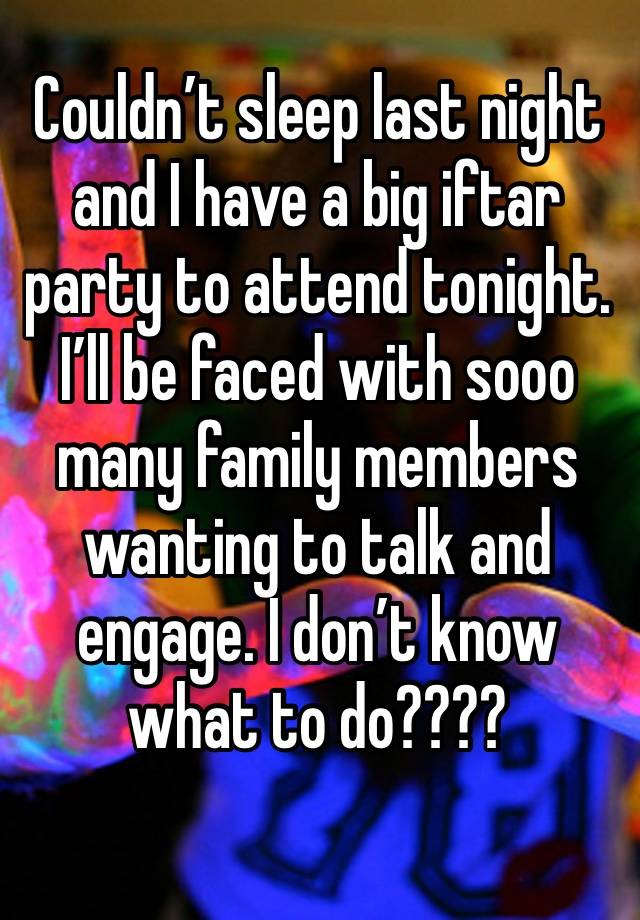 Couldn’t sleep last night and I have a big iftar party to attend tonight. I’ll be faced with sooo many family members wanting to talk and engage. I don’t know what to do????