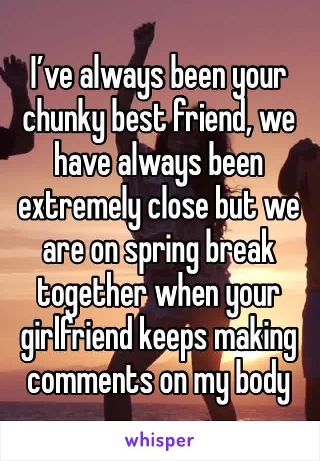 I’ve always been your chunky best friend, we have always been extremely close but we are on spring break together when your girlfriend keeps making comments on my body 