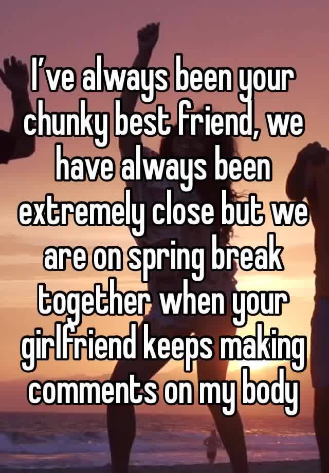 I’ve always been your chunky best friend, we have always been extremely close but we are on spring break together when your girlfriend keeps making comments on my body 