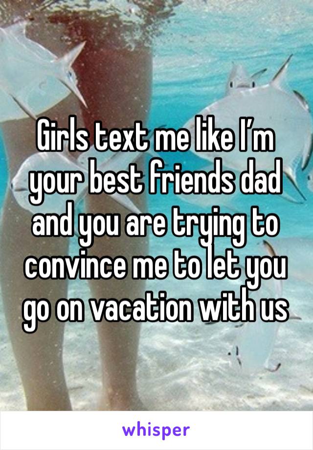 Girls text me like I’m your best friends dad and you are trying to convince me to let you go on vacation with us 