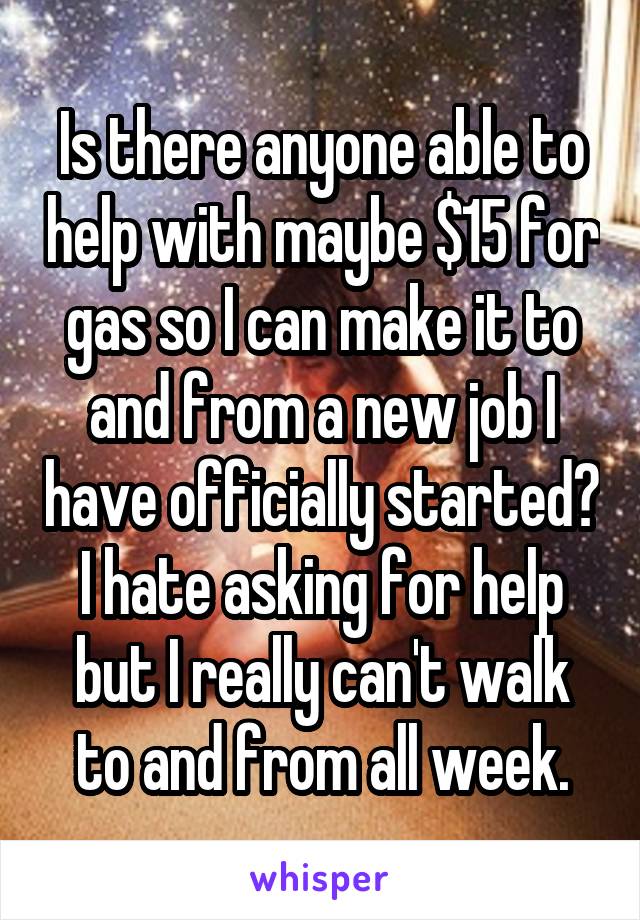 Is there anyone able to help with maybe $15 for gas so I can make it to and from a new job I have officially started? I hate asking for help but I really can't walk to and from all week.