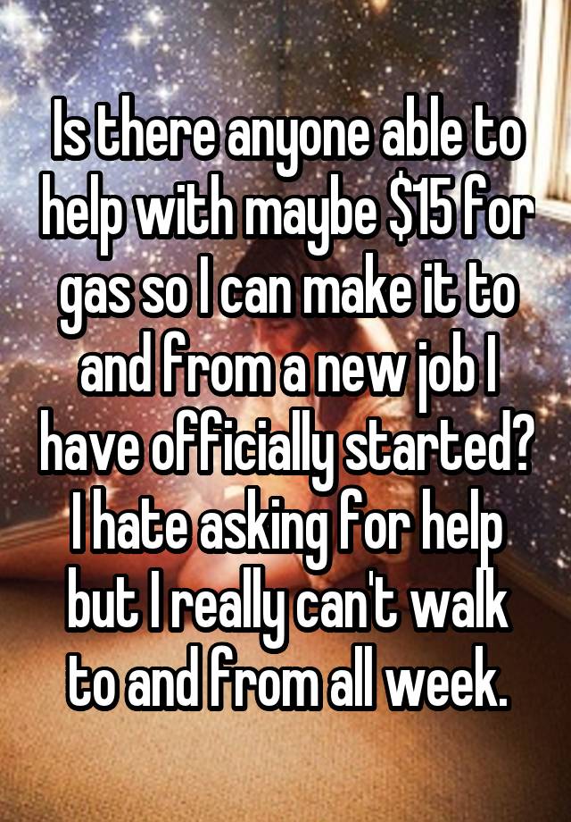 Is there anyone able to help with maybe $15 for gas so I can make it to and from a new job I have officially started? I hate asking for help but I really can't walk to and from all week.