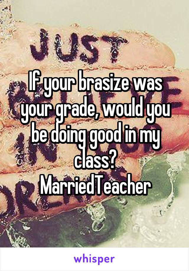 If your brasize was your grade, wouId you be doing good in my class?
MarriedTeacher