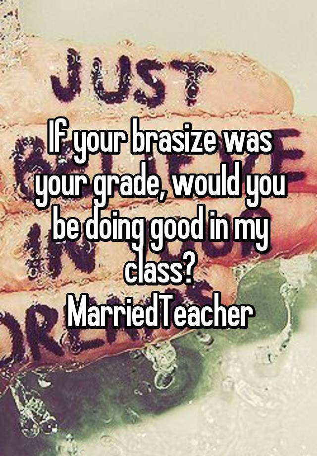 If your brasize was your grade, wouId you be doing good in my class?
MarriedTeacher