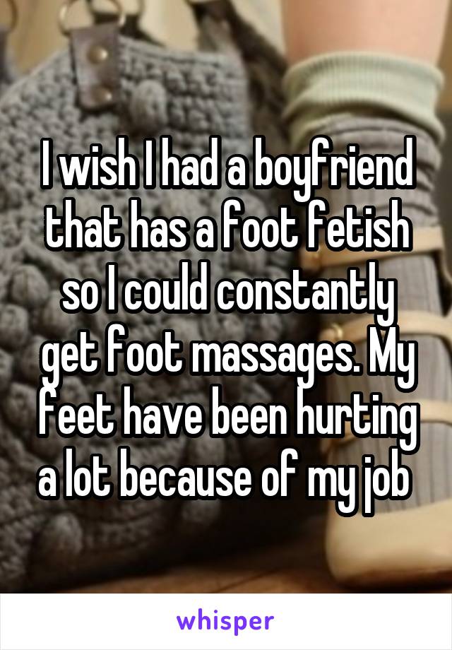 I wish I had a boyfriend that has a foot fetish so I could constantly get foot massages. My feet have been hurting a lot because of my job 