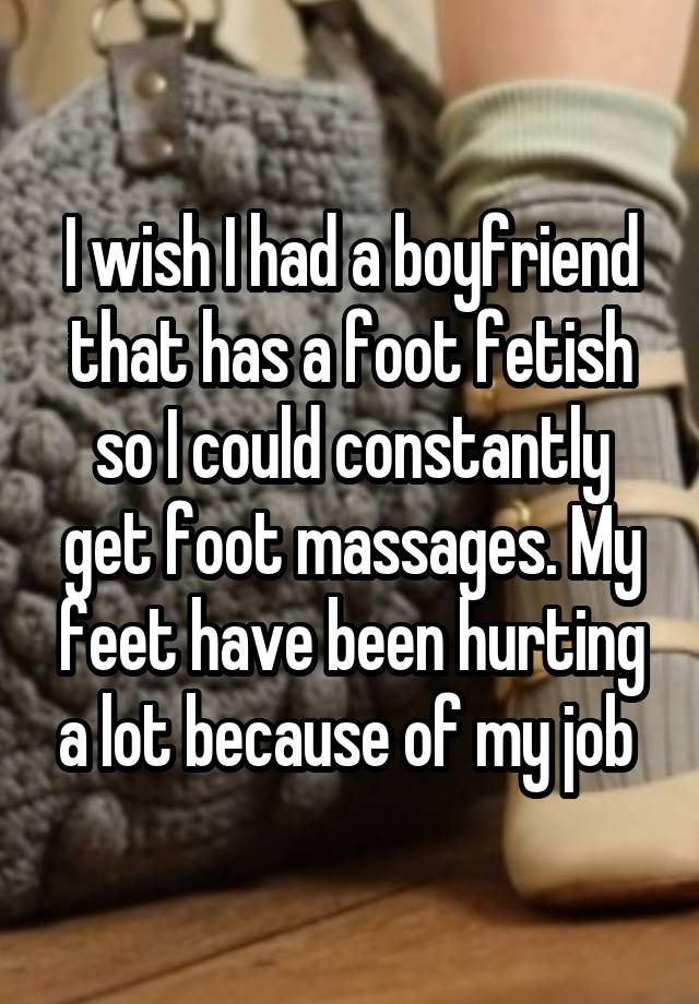 I wish I had a boyfriend that has a foot fetish so I could constantly get foot massages. My feet have been hurting a lot because of my job 