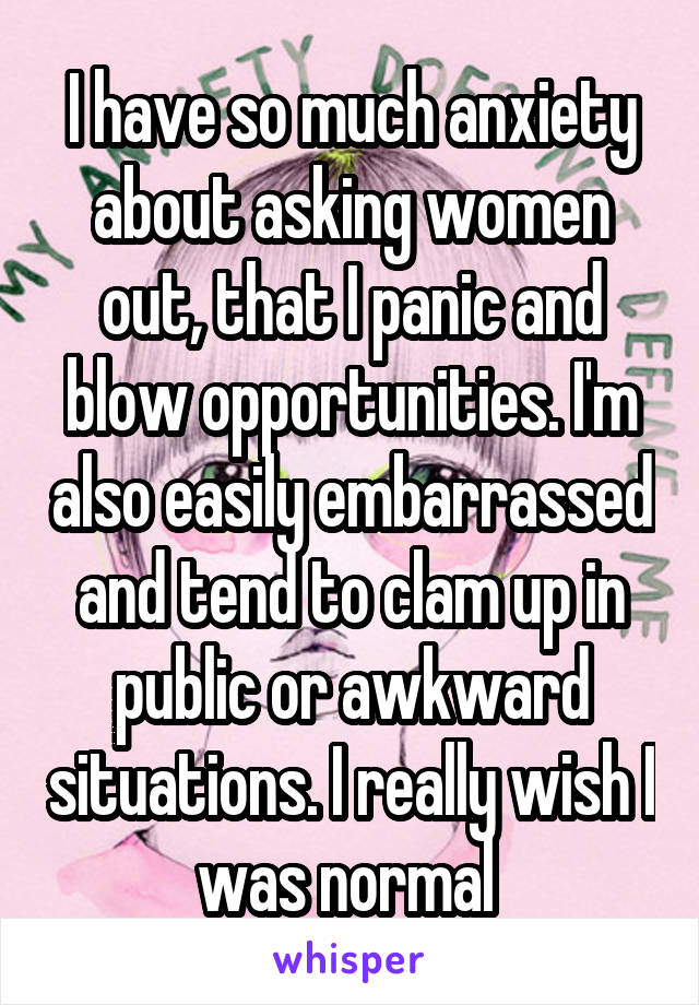 I have so much anxiety about asking women out, that I panic and blow opportunities. I'm also easily embarrassed and tend to clam up in public or awkward situations. I really wish I was normal 