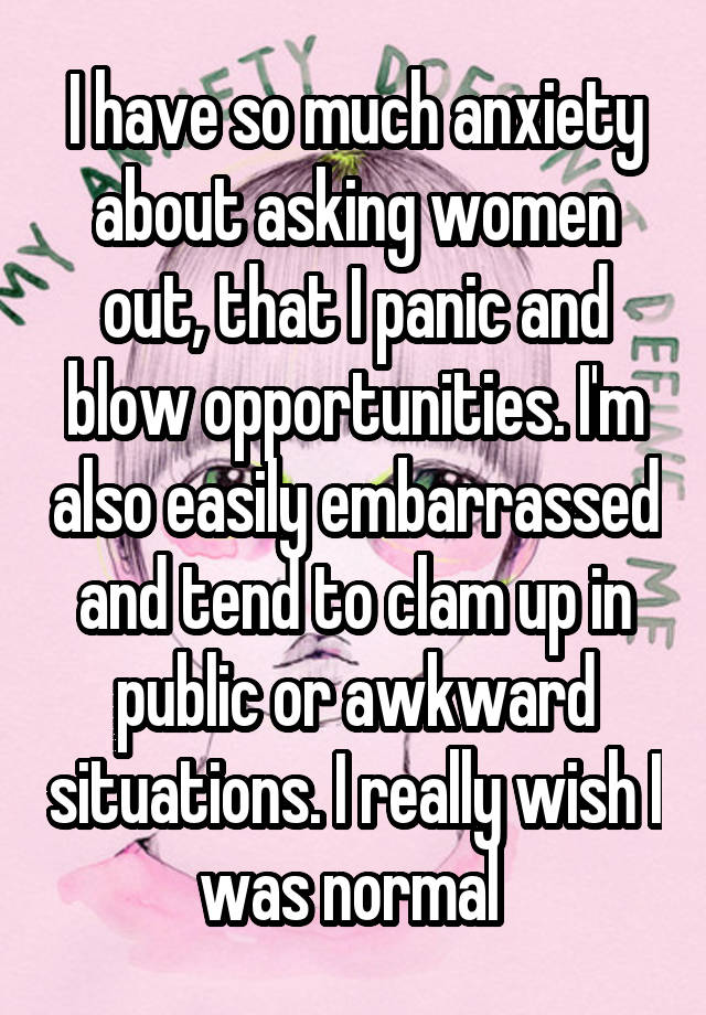 I have so much anxiety about asking women out, that I panic and blow opportunities. I'm also easily embarrassed and tend to clam up in public or awkward situations. I really wish I was normal 