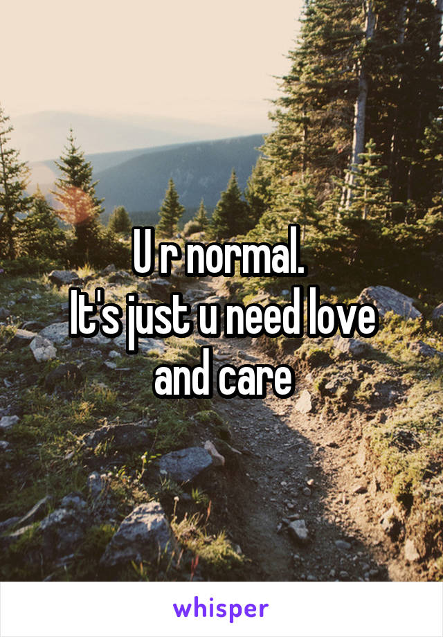 U r normal. 
It's just u need love and care