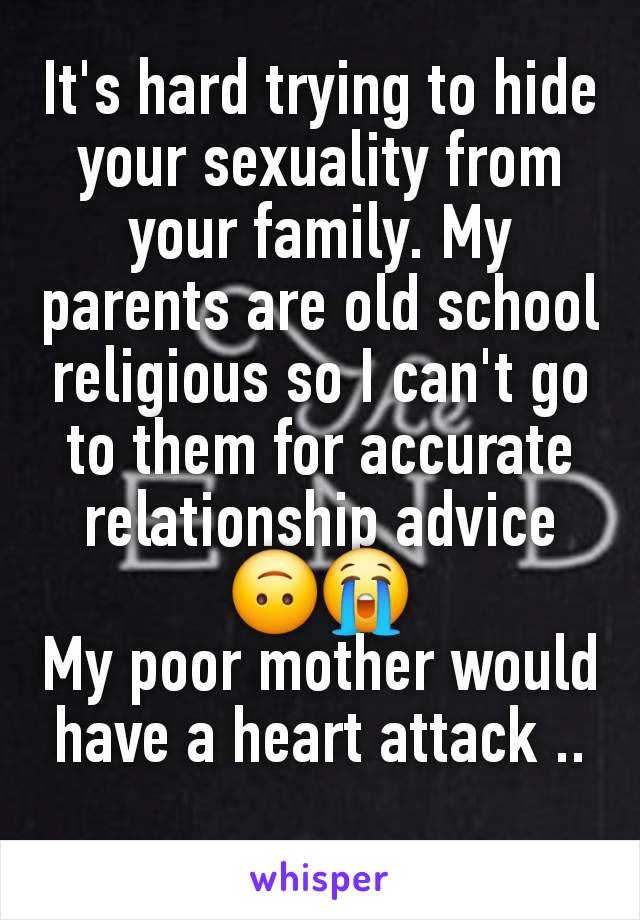 It's hard trying to hide your sexuality from your family. My parents are old school religious so I can't go to them for accurate relationship advice 🙃😭
My poor mother would have a heart attack ..