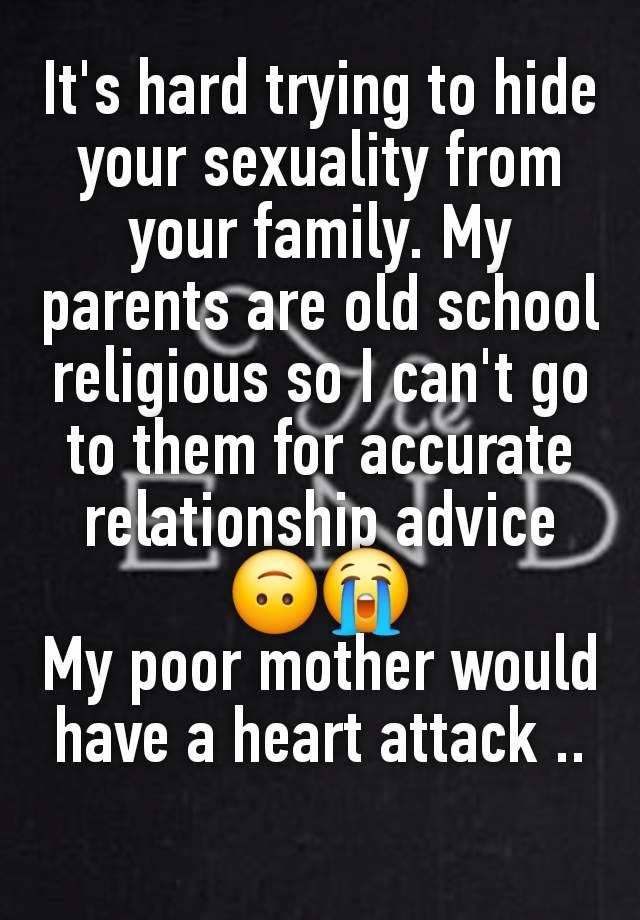 It's hard trying to hide your sexuality from your family. My parents are old school religious so I can't go to them for accurate relationship advice 🙃😭
My poor mother would have a heart attack ..