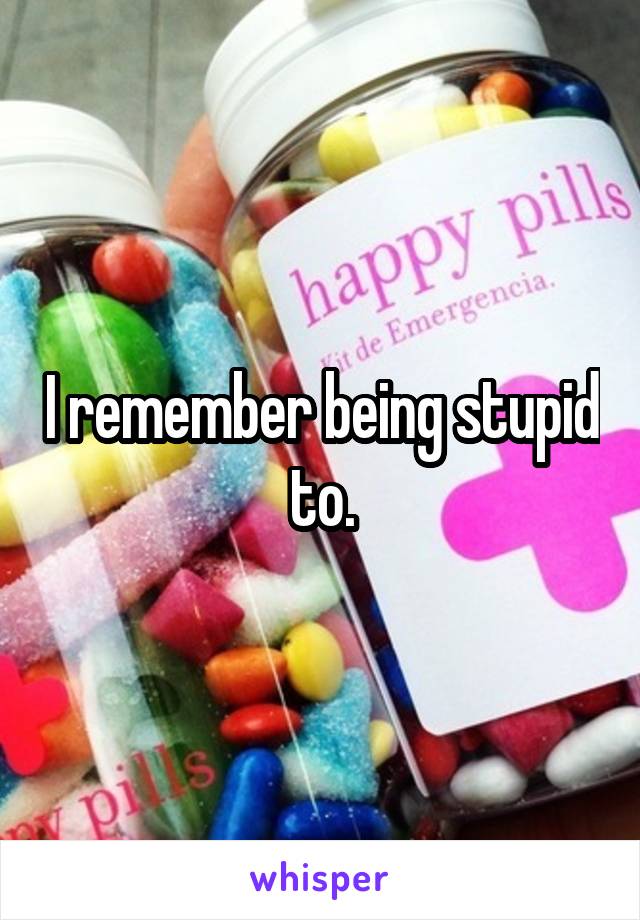 I remember being stupid to.