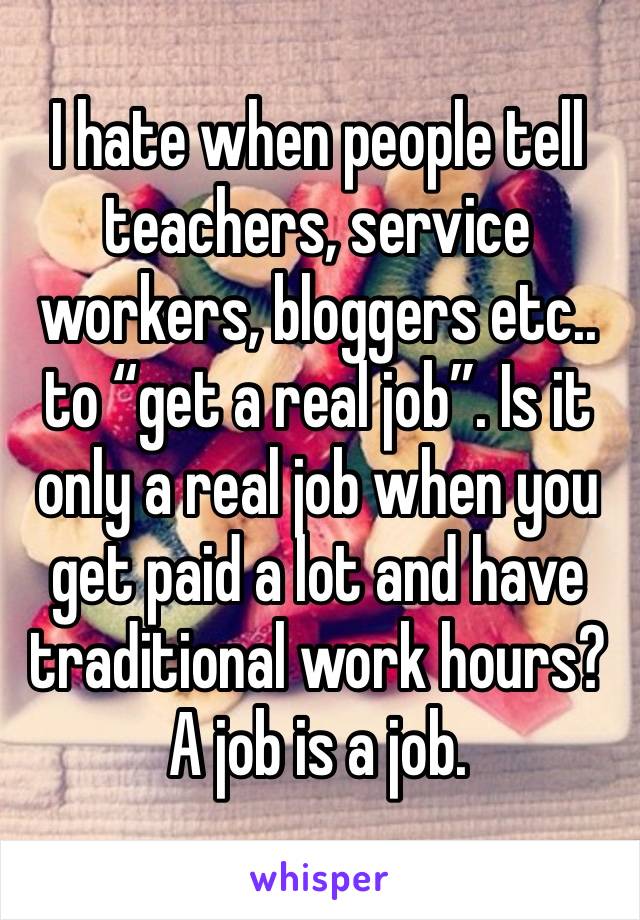 I hate when people tell teachers, service workers, bloggers etc.. to “get a real job”. Is it only a real job when you get paid a lot and have traditional work hours? A job is a job.