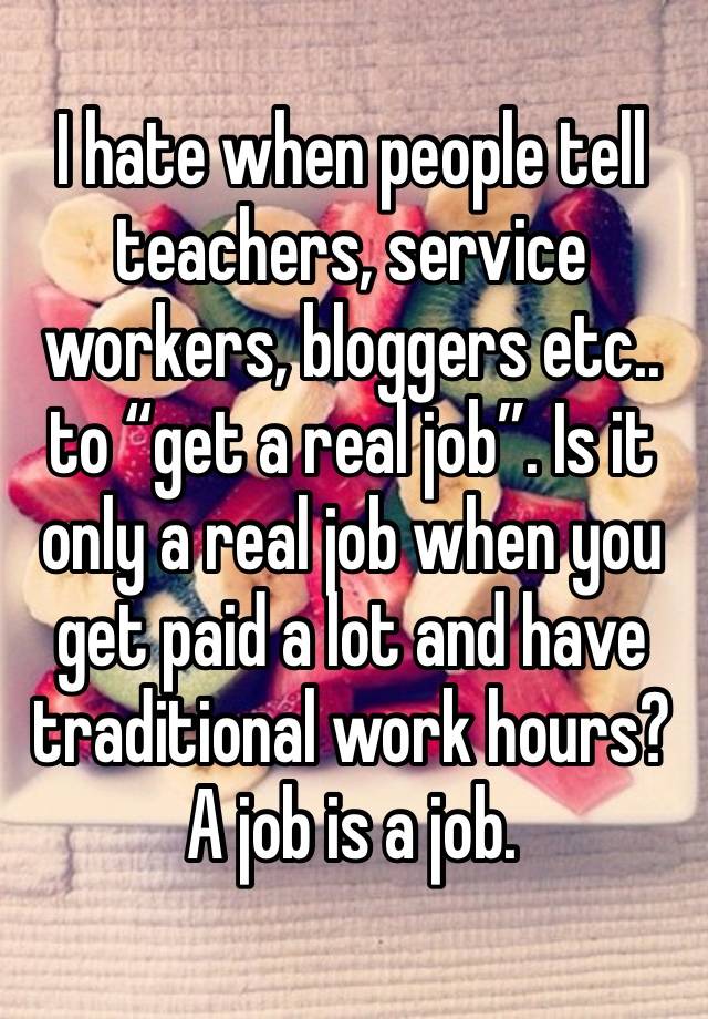 I hate when people tell teachers, service workers, bloggers etc.. to “get a real job”. Is it only a real job when you get paid a lot and have traditional work hours? A job is a job.